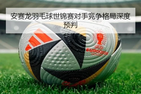 安赛龙羽毛球世锦赛对手竞争格局深度预判